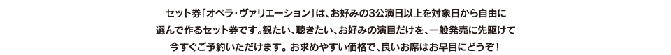 セット券「オペラ・ヴァリエーション」は、お好みの3公演日以上を対象日から自由に選んで作るセット券です。観たい、聴きたい、お好みの演目だけを、一般発売に先駆けて今すぐご予約いただけます。 お求めやすい価格で、良いお席はお早目にどうぞ！