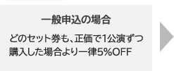 一般申込の場合｜どのセット券も、正価で1公演ずつ購入した場合より一律5％OFF