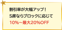 割引率が大幅アップ！S席ならブロックに応じて10％～最大20％OFF