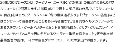 2016/2017シーズンは、ワーグナー「ニーベルングの指環」の第２作にあたる『ワルキューレ』で開幕します。「指環」の中で最も人気が高い作品で、「ワルキューレの騎行」をはじめ、ジークムントの「冬の嵐は過ぎ去り」、「ヴォータンの告別」などはコンサートで演奏されることも多い有名曲です。世界的なヘルデンテノールであるステファン・グールドがジークムントを演じるほか、グリア・グリムスレイ、イレーネ・テオリンなど世界に名だたるワーグナー歌手を迎えました。飯守泰次郎芸術監督の指揮、ドイツの巨匠ゲッツ・フリードリヒの演出でお贈りします。