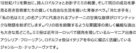 19世紀パリを舞台に、詩人ロドルフォとお針子ミミの純愛、そして明日の成功を夢見る若き芸術家たちの貧しくも自由な生活を描いた青春オペラ。「冷たき手を」「私の名はミミ」の名アリアに代表されるプッチーニの甘美な旋律がロマンティックな物語を紡ぎだします。パリの街を俯瞰するような粟國淳の美しく繊細な演出も大きな見どころ。ミミ役は近年ヨーロッパで頭角を現しているルーマニア出身のアウレリア・フローリアン、ロドルフォ役はイタリアを中心に幅広く活躍しているジャンルーカ・テッラノーヴァです。