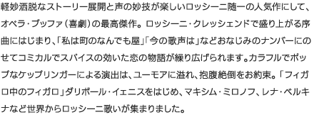 軽妙洒脱なストーリー展開と声の妙技が楽しいロッシーニ随一の人気作にして、オペラ・ブッファ（喜劇）の最高傑作。 ロッシーニ・クレッシェンドで盛り上がる序曲にはじまり、「私は町のなんでも屋」「今の歌声は」などおなじみのナンバーにのせてコミカルでスパイスの効いた恋の物語が繰り広げられます。カラフルでポップなケップリンガーによる演出は、ユーモアに溢れ、抱腹絶倒をお約束。 「フィガロ中のフィガロ」ダリボール・イェニスをはじめ、マキシム・ミロノフ、レナ・ベルキナなど世界からロッシーニ歌いが集まりました。