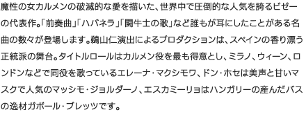 魔性の女カルメンの破滅的な愛を描いた、世界中で圧倒的な人気を誇るビゼーの代表作。「前奏曲」「ハバネラ」「闘牛士の歌」など誰もが耳にしたことがある名曲の数々が登場します。鵜山仁演出によるプロダクションは、スペインの香り漂う正統派の舞台。タイトルロールはカルメン役を最も得意とし、ミラノ、ウィーン、ロンドンなどで同役を歌っているエレーナ・マクシモワ、ドン・ホセは美声と甘いマスクで人気のマッシモ・ジョルダーノ、エスカミーリョはハンガリーの産んだバスの逸材ガボール・ブレッツです。