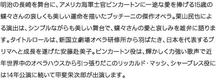 明治の長崎を舞台に、アメリカ海軍士官ピンカートンに一途な愛を捧げる15歳の蝶々さんの哀しくも美しい運命を描いたプッチーニの傑作オペラ。栗山民也による演出は、シンプルながらも美しい舞台で、蝶々さんの愛と哀しみを雄弁に語ります。タイトルロールは、新国立劇場オペラ研修所から羽ばたき、日本を代表するプリマへと成長を遂げた安藤赴美子。ピンカートン役は、輝かしく力強い歌声で近年世界中のオペラハウスから引っ張りだこのリッカルド・マッシ、シャープレス役には14年公演に続いて甲斐栄次郎が出演します。