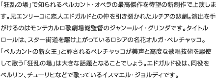 「狂乱の場」で知られるベルカント・オペラの最高傑作を待望の新制作で上演します。兄エンリーコに恋人エドガルドとの仲を引き裂かれたルチアの悲劇。演出を手がけるのはモンテカルロ歌劇場総監督のジャン＝ルイ・グリンダです。タイトルロールは、スター街道を駆け上がっているロシアの名花オルガ・ペレチャッコ。 「ベルカントの新女王」と評されるペレチャッコが美声と高度な歌唱技術を駆使して歌う「狂乱の場」は大きな話題となることでしょう。エドガルド役は、同役をベルリン、チューリヒなどで歌っているイスマエル・ジョルディです。