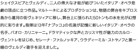 シェイクスピアとヴェルディ、二人の偉大な才能が結びついたイタリア・オペラ悲劇の頂点に立つ作品。マルトーネによるプロダクションは、物語の舞台をキプロス島から運河の街ヴェネツィアに移し、舞台上に張られた50トンもの水を光が幻想的に彩ります。指揮は13年『ナブッコ』の名演が記憶に新しいイタリア・オペラの名手、パオロ・カリニャーニ。ドラマティックな声とカリスマ性が魅力のカルロ・ヴェントレをはじめ、セレーナ・ファルノッキア、ウラディーミル・ストヤノフと第一線のヴェルディ歌手を迎えました。