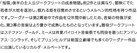 「指環」後半の主人公ジークフリートの成長物語。前2作とは異なり、冒険にでた若者が大蛇を退治し、眠れる姫を目覚めさせるというメルヘン的性格を持つ作品です。ワーグナーは第2幕途中で作曲を12年間中断したため、音楽の特徴が変化、第3幕の音楽はより豊かで成熟したものとなっています。難役ジークフリートはステファン・グールド、ミーメは昨夏バイロイト音楽祭でも同役を歌ったアンドレアス・コンラッド、そしてブリュンヒルデは新国立劇場でも多くのワーグナー作品に出演しているリカルダ・メルベートです。