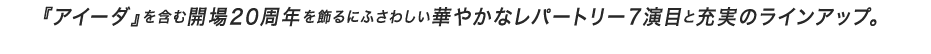 『アイーダ』を含む開場20周年を飾るにふさわしい華やかなレパートリー7演目と充実のラインアップ。