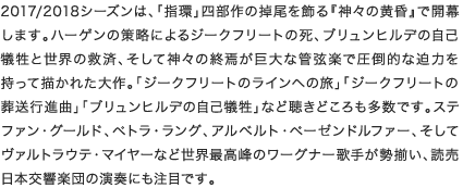 2017/2018シーズンは、「指環」四部作の掉尾を飾る『神々の黄昏』で開幕します。ハーゲンの策略によるジークフリートの死、ブリュンヒルデの自己犠牲と世界の救済、そして神々の終焉が巨大な管弦楽で圧倒的な迫力を持って描かれた大作。「ジークフリートのラインへの旅」「ジークフリートの葬送行進曲」「ブリュンヒルデの自己犠牲」など聴きどころも多数です。ステファン・グールド、ペトラ・ラング、アルベルト・ペーゼンドルファー、そしてヴァルトラウテ・マイヤーなど世界最高峰のワーグナー歌手が勢揃い、読売日本交響楽団の演奏にも注目です。