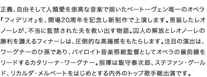 正義、自由そして人類愛を崇高な音楽で描いたベートーヴェン唯一のオペラ『フィデリオ』を、開場20周年を記念し新制作で上演します。男装したレオノーレが、不当に監禁された夫を救い出す物語。囚人の解放とレオノーレの勝利を讃えるフィナーレは、圧倒的な高揚感をもたらします。注目の演出は、ワーグナーのひ孫であり、バイロイト音楽祭総監督としてオペラの最前線をリードするカタリーナ・ワーグナー。指揮は飯守泰次郎、ステファン・グールド、リカルダ・メルベートをはじめとする内外のトップ歌手総出演です。