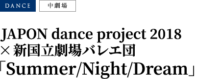 JAPON dance project 2018 × 新国立劇場バレエ団「Summer/Night/Dream」