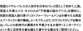 英国ロイヤル・バレエの人気作を日本のバレエ団として初めて上演。英国人作家ルイス･キャロルの『不思議の国のアリス』を題材に、気鋭の英国人振付家クリストファー･ウィールドンほか錚々たる英国人アーティスト達が集結。ユーモアたっぷり、カラフルでポップな舞台は、バレエの新時代の幕開きを予感させる大傑作！エンターテインメント性と芸術性を兼ね備えた華やかな舞台をご期待ください。