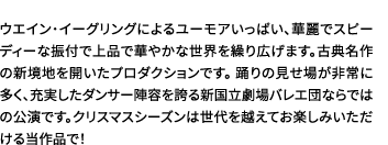 ウエイン・イーグリングによるユーモアいっぱい、華麗でスピーディーな振付で上品で華やかな世界を繰り広げます。古典名作の新境地を開いたプロダクションです。踊りの見せ場が非常に多く、充実したダンサー陣容を誇る新国立劇場バレエ団ならではの公演です。クリスマスシーズンは世代を越えてお楽しみいただける当作品で！