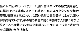 当バレエ団の『ラ・バヤデール』は、古典バレエの様式美を存分に堪能できる演出、スピード感あふれるスペクタクルな舞台展開、豪華でオリエンタルな深い色彩の舞台美術によって、高い評価を得ています。夢の場の精霊の踊りや複雑な人間ドラマなど見どころも満載です。新国立劇場バレエ団の高い技術と表現力をご堪能いただけます。