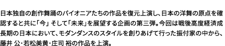 日本独自の創作舞踊のパイオニアたちの作品を復元上演し、日本の洋舞の原点を確認すると共に「今」そして「未来」を展望する企画の第三弾。今回は戦後高度経済成長期の日本において、モダンダンスのスタイルを創りあげて行った振付家の中から、藤井 公・若松美黄・庄司 裕の作品を上演。