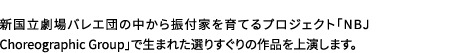 新国立劇場バレエ団の中から振付家を育てるプロジェクト「NBJ Choreographic Group」で生まれた選りすぐりの作品を上演します。