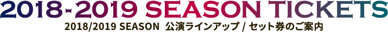 2018/2019 SEASON  公演ラインアップ / セット券のご案内｜2018-2019 SEASON TICKETS