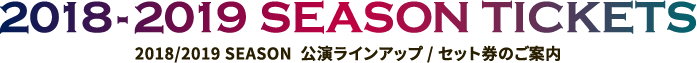 2018/2019 SEASON  公演ラインアップ / セット券のご案内｜2018-2019 SEASON TICKETS