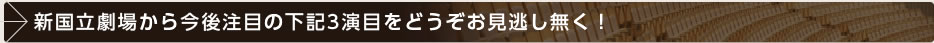 新国立劇場から今後注目の下記3演目をどうぞお見逃し無く！