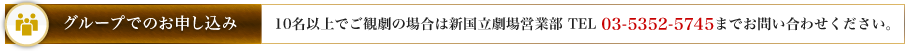 グループでのお申し込み：10名以上でご観劇の場合は新国立劇場営業部 （TEL 03-5352-5745） までお問い合わせください。