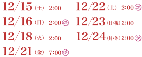 12月15日（土）2：00／12月16日（日）2：00託児室あり／12月18日（火）2：00／12月21日（金）7：00託児室あり／12月22日（土）2：00託児室／12月23日（日・祝）2：00／12月24日（月・休）2：00託児室あり