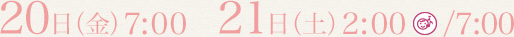 20日(金) 7:00  21日(土) 2:00/7:00