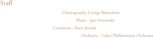 アポロ　スタッフ　振付：ジョージ・バランシン Choreography:George Balanchine　音楽：イーゴリ・ストラヴィンスキー Music:Igor Stravinsky　指揮：クーン・カッセル Conductor:Koen Kessels　管弦楽：東京フィルハーモニー交響楽団 Orchestra:Tokyo Philharmonic Orchestra