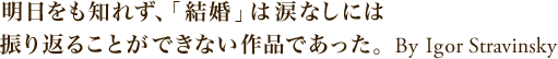 明日をも知れず、「結婚」は涙なしには振り返ることができない作品であった。 By Igor Stravinsky