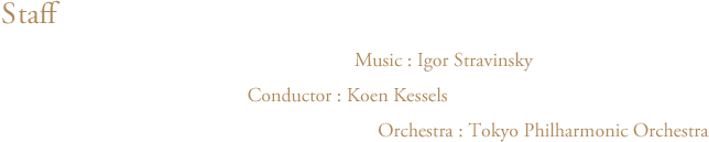 バレエ・リュス スタッフ 音楽:イーゴリ・ストラヴィンスキー Music:Igor Stravinsky 指揮:クーン・カッセル Cunductor:Koen Kessels 管弦楽:東京フィルハーモニー交響楽団 Orchestra:Tokyo Philharmonic Orchestra