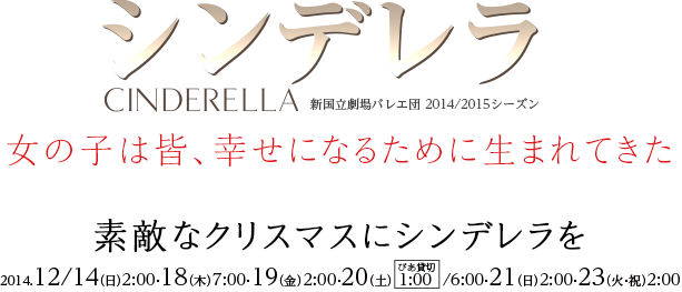 シンデレラ CINDERELLA　新国立劇場バレエ団 2014/2015シーズン　女の子は皆、幸せになるために生まれてきた　素敵なクリスマスにシンデレラを　2014.12/14（日）2:00・18（木）7:00・19（金）2:00・20（土）1:00/6:00・21（日）2:00・23（火・祝）2:00