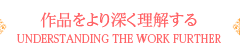 作品をより深く理解する UNDERSTANDING THE WORK FURTHER