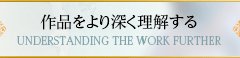 作品をより深く理解する UNDERSTANDING THE WORK FURTHER