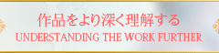 作品をより深く理解する UNDERSTANDING THE WORK FURTHER