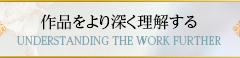 作品をより深く理解する UNDERSTANDING THE WORK FURTHER