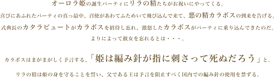 オーロラ姫の誕生パーティにリラの精たちがお祝いにやってくる。喜びにあふれたパーティの真っ最中、召使があわてふためいて飛び込んで来て、悪の精カラボスの到来を告げる。式典長のカタラビュートがカラボスを招待し忘れ、激怒したカラボスがパーティに乗り込んできたのだ。よりによって彼女を忘れるとは・・・。カラボスはまがまがしく予言する、「姫は編み針が指に刺さって死ぬだろう」と。リラの精は姫の身を守ることを誓い、父である王は予言を阻止すべく国内での編み針の使用を禁ずる。