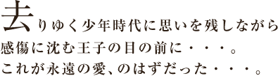 去りゆく少年時代に思いを残しながら感傷に沈む王子の目の前に…。これが永遠の愛、のはずだった…。