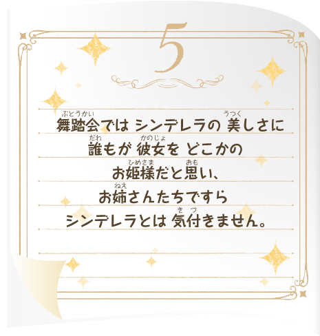 舞踏会では シンデレラの 美しさに 誰もが 彼女を どこかのお姫様だと思い、お姉さんたちですら シンデレラとは 気付きません。