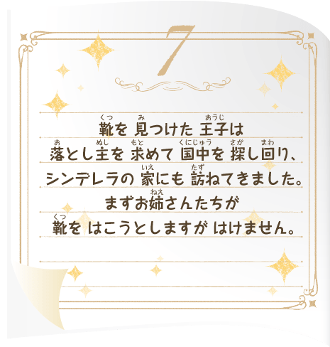 靴を 見つけた 王子は 落とし主を 求めて 国中を 探し回り、シンデレラの 家にも 訪ねてきました。まずお姉さんたちが 靴を はこうとしますが はけません。