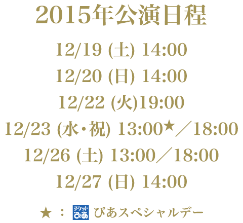 2015年公演日程：12/19(土)14:00、12/20(日)14:00、12/22(火)19:00、12/23(水・祝)13:00★／18:00、12/26(土)13:00／18:00、12/27(日)14:00（★ぴあスペシャルデー）