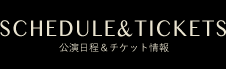 SCHEDULE&TICKETS｜公演日程＆チケット情報