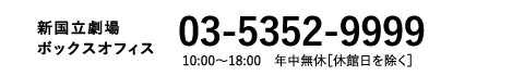 新国立劇場Webボックスオフィス｜03-5352-9999 10:00～18:00　年中無休［休館日を除く］