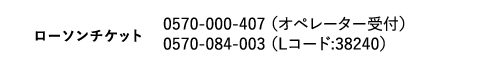 ローソンチケット｜0570-000-407 （オペレーター受付）　0570-084-003 （Lコード:38240）