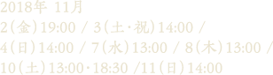 2018年 11月 2（金）19:00 / 3（土・祝）14:00 / 4（日）14:00 / 7（水）13:00 / 8（木）13:00 / 10（土）13:00・18:30 /11（日）14:00