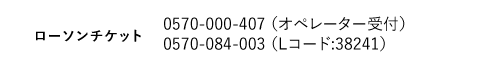 ローソンチケット｜0570-000-407 （オペレーター受付）0570-084-003 （Lコード:38241）