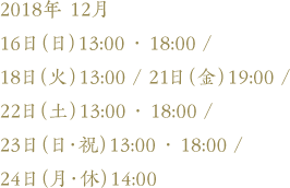 2018年 12月16日（日）13:00 ・ 18:00 /18日（火）13:00 / 21日（金）19:00 / 22日（土）13:00 ・ 18:00 / 23日（日・祝）13:00 ・ 18:00 /24日（月・休）14:00