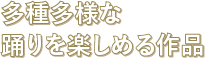 多種多様な踊りを楽しめる作品