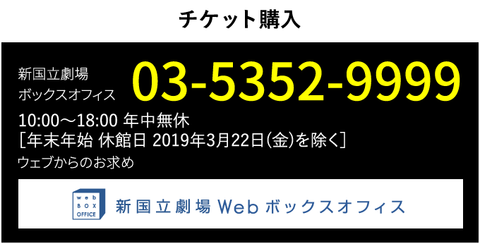 チケット購入｜新国立劇場ボックスオフィス　03-5352-9999　10:00～18:00 年中無休 [年末年始、休館日 2019年3月22日（金）を除く]