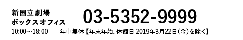 新国立劇場Webボックスオフィス｜03-5352-9999 10:00～18:00 年中無休［年末年始 休館日 2019年3月22日(金)を除く］