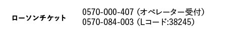 ローソンチケット｜0570-000-407 （オペレーター受付）　0570-084-003 （Lコード:38245）