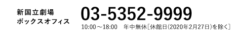 新国立劇場Webボックスオフィス｜03-5352-9999 10:00～18:00　年中無休［休館日を除く］